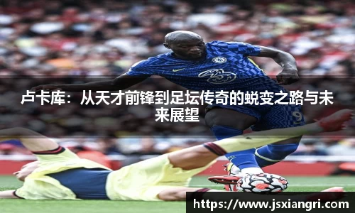 卢卡库：从天才前锋到足坛传奇的蜕变之路与未来展望